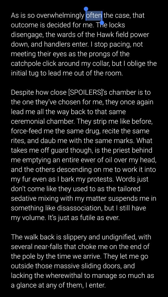 As is so overwhelmingly often the case, that outcome is decided for me. The locks disengage, the wards of the Hawk field power down, and handlers enter. I stop pacing, not meeting their eyes as the prongs of the catchpole click around my collar, but I oblige the initial tug to lead me out of the room.

Despite how close [SPOILERS]’s chamber is to the one they’ve chosen for me, they once again lead me all the way back to that same ceremonial chamber. They strip me like before, force-feed me the same drug, recite the same rites, and daub me with the same marks. What takes me off guard though, is the priest behind me emptying an entire ewer of oil over my head, and the others descending on me to work it into my fur even as I bark my protests. Words just don’t come like they used to as the tailored sedative mixing with my matter suspends me in something like disassociation, but I still have my volume. It’s just as futile as ever.

The walk back is slippery and undignified, with several near-falls that choke me on the end of the pole by the time we arrive. They let me go outside those massive sliding doors, and lacking the wherewithal to manage so much as a glance at any of them, I enter.