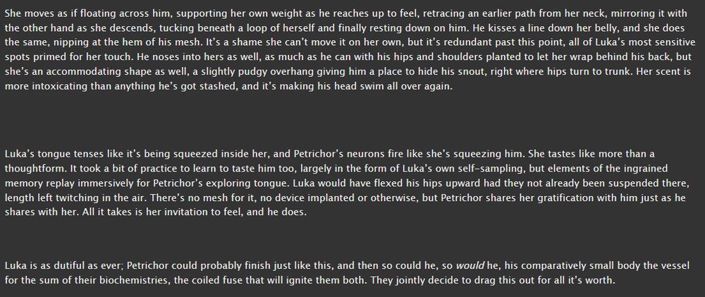She moves as if floating across him, supporting her own weight as he reaches up to feel, retracing an earlier path from her neck, mirroring it with the other hand as she descends, tucking beneath a loop of herself and finally resting down on him. He kisses a line down her belly, and she does the same, nipping at the hem of his mesh. It’s a shame she can’t move it on her own, but it’s redundant past this point, all of Luka’s most sensitive spots primed for her touch. He noses into hers as well, as much as he can with his hips and shoulders planted to let her wrap behind his back, but she’s an accommodating shape as well, a slightly pudgy overhang giving him a place to hide his snout, right where hips turn to trunk. Her scent is more intoxicating than anything he’s got stashed, and it’s making his head swim all over again.


Luka’s tongue tenses like it’s being squeezed inside her, and Petrichor’s neurons fire like she’s squeezing him. She tastes like more than a thoughtform. It took a bit of practice to learn to taste him too, largely in the form of Luka’s own self-sampling, but elements of the ingrained memory replay immersively for Petrichor’s exploring tongue. Luka would have flexed his hips upward had they not already been suspended there, length left twitching in the air. There’s no mesh for it, no device implanted or otherwise, but Petrichor shares her gratification with him just as he shares with her. All it takes is her invitation to feel, and he does.


Luka is as dutiful as ever; Petrichor could probably finish just like this, and then so could he, so would he, his comparatively small body the vessel for the sum of their biochemistries, the coiled fuse that will ignite them both. They jointly decide to drag this out for all it’s worth.