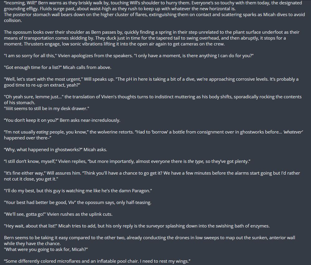 “Incoming, Will!” Bern warns as they briskly walk by, touching Will’s shoulder to hurry them. Everyone’s so touchy with them today, the designated grounding effigy. Fluids surge past, about waist-high as they rush to keep up with whatever the new horizontal is.
The posterior stomach wall bears down on the higher cluster of flares, extinguishing them on contact and scattering sparks as Micah dives to avoid collision.

The opossum looks over their shoulder as Bern passes by, quickly finding a spring in their step unrelated to the pliant surface underfoot as their means of transportation comes skidding by. They duck just in time for the tapered tail to swing overhead, and then abruptly, it stops for a moment. Thrusters engage, low sonic vibrations lifting it into the open air again to get cameras on the crew.

"I am so sorry for all this," Vivien apologizes from the speakers. "I only have a moment, is there anything I can do for you?"

"Got enough time for a list?" Micah calls from above.

"Well, let's start with the most urgent," Will speaks up. "The pH in here is taking a bit of a dive, we're approaching corrosive levels. It’s probably a good time to re-up on extract, yeah?"

"Oh yeah sure, lemme just…" the translation of Vivien's thoughts turns to indistinct muttering as his body shifts, sporadically rocking the contents of his stomach.
"Iiiiit seems to still be in my desk drawer."

“You don’t keep it on you?” Bern asks near-incredulously.

“I’m not usually eating people, you know,” the wolverine retorts. “Had to ‘borrow’ a bottle from consignment over in ghostworks before… ‘whatever’ happened over there–”

“Why, what happened in ghostworks?” Micah asks.

“I still don’t know, myself,” Vivien replies, “but more importantly, almost everyone there is the type, so they’ve got plenty.”



insufficient character count to continue; full text available in links.