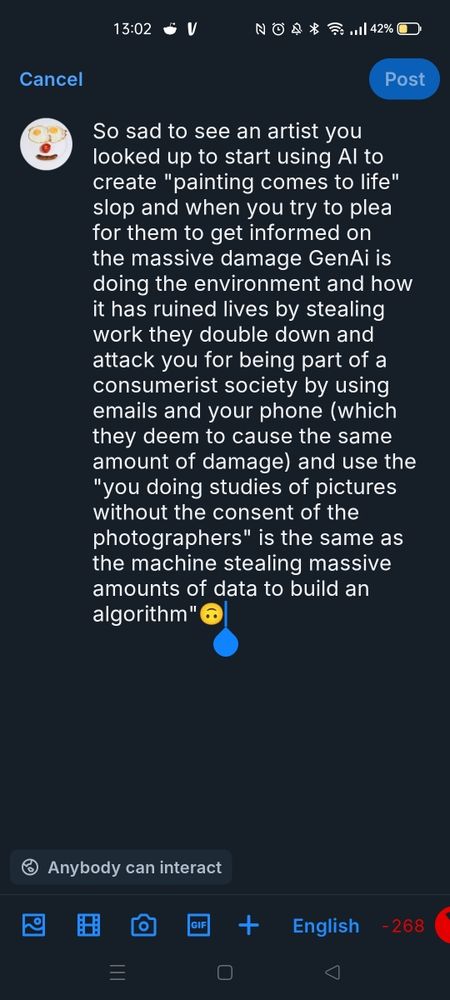 Screenshot of my intended post but I hit the word limit, the text says: So sad to see an artist you looked up to start using AI to create "painting comes to life" slop and when you try to plea for them to get informed on the massive damage GenAi is doing to the environment and how it has ruined lives by stealing work they double down and attack you for being part of a consumerist society by using emails and your phone (which they deem to cause the same amount of damage) and use the " you doing studies of pictures without the consent of the photographers" is the same as the machine stealing massive amounts of data to build an algorithm.🙃