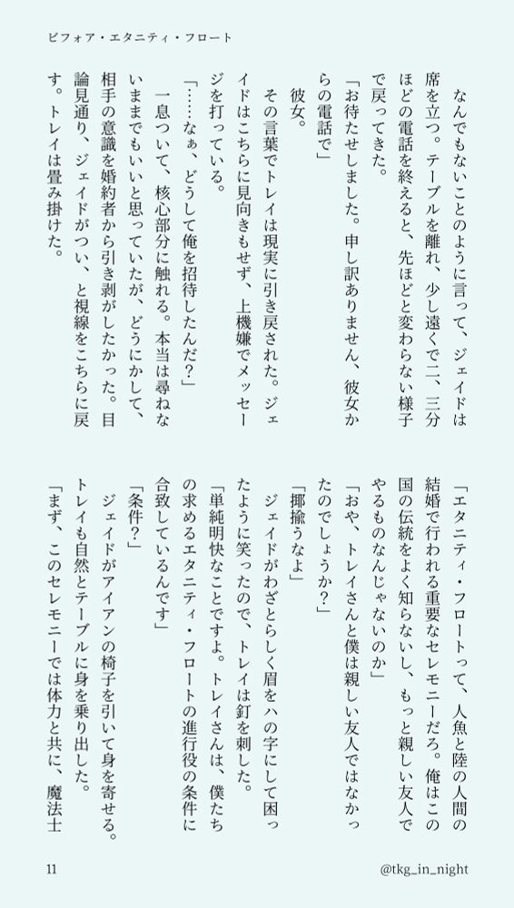 　なんでもないことのように言って、ジェイドは席を立つ。テーブルを離れ、少し遠くで二、三分ほどの電話を終えると、先ほどと変わらない様子で戻ってきた。
「お待たせしました。申し訳ありません、彼女からの電話で」
　彼女。
　その言葉でトレイは現実に引き戻された。ジェイドはこちらに見向きもせず、上機嫌でメッセージを打っている。
「……なぁ、どうして俺を招待したんだ？」
　一息ついて、核心部分に触れる。本当は尋ねないままでもいいと思っていたが、どうにかして、相手の意識を婚約者から引き剥がしたかった。目論見通り、ジェイドがつい、と視線をこちらに戻す。トレイは畳み掛けた。
「エタニティ・フロートって、人魚と陸の人間の結婚で行われる重要なセレモニーだろ。俺はこの国の伝統をよく知らないし、もっと親しい友人でやるものなんじゃないのか」
「おや、トレイさんと僕は親しい友人ではなかったのでしょうか？」
「揶揄うなよ」
　ジェイドがわざとらしく眉をハの字にして困ったように笑ったので、トレイは釘を刺した。
「単純明快なことですよ。トレイさんは、僕たちの求めるエタニティ・フロートの進行役の条件に合致しているんです」
「条件？」
　ジェイドがアイアンの椅子を引いて身を寄せる。トレイも自然とテーブルに身を乗り出した。
「まず、このセレモニーでは体力と共に、魔法士として一定以上の実力が望まれます。