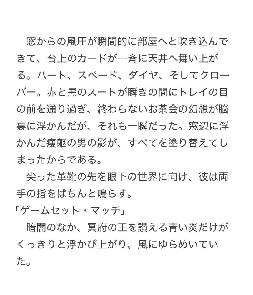 文章を載せた画像　以下本文

　窓からの風圧が瞬間的に部屋へと吹き込んできて、台上のカードが一斉に天井へ舞い上がる。ハート、スペード、ダイヤ、そしてクローバー。赤と黒のスートが瞬きの間にトレイの目の前を通り過ぎ、終わらないお茶会の幻想が脳裏に浮かんだが、それも一瞬だった。窓辺に浮かんだ痩躯の男の影が、すべてを塗り替えてしまったからである。
　尖った革靴の先を眼下の世界に向け、彼は両手の指をぱちんと鳴らす。
「ゲームセット・マッチ」
　暗闇のなか、冥府の王を讃える青い炎だけがくっきりと浮かび上がり、風にゆらめいていた。
