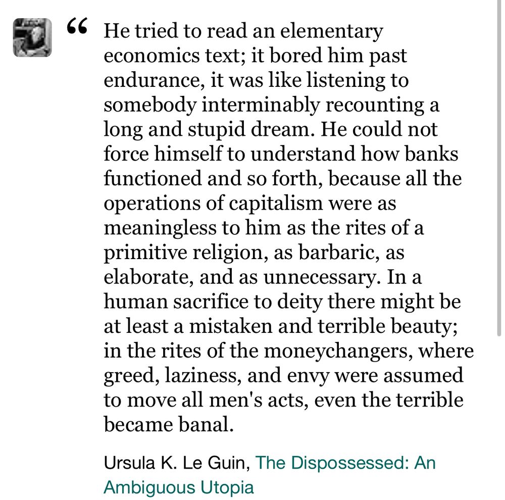 “He tried to read an elementary economics text; it bored him past endurance, it was like listening to somebody interminably recounting a long and stupid dream. He could not force himself to understand how banks functioned and so forth, because all the operations of capitalism were as meaningless to him as the rites of a primitive religion, as barbaric, as elaborate, and as unnecessary. In a human sacrifice to deity there might be at least a mistaken and terrible beauty; in the rites of the moneychangers, where greed, laziness, and envy were assumed to move all men's acts, even the terrible became banal.” - Ursula K. Le Guin, the Dispossessed: An Ambiguous Utopia