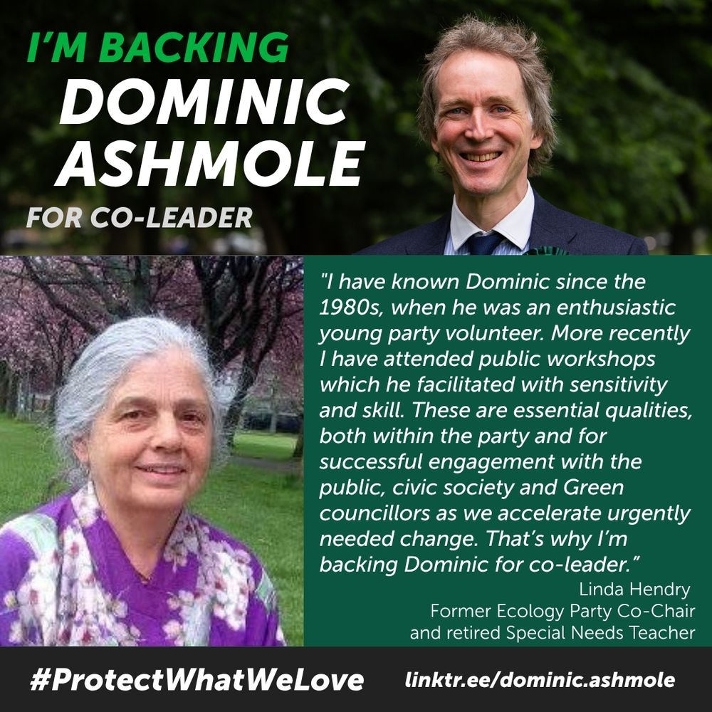 Headline: I'm backing Dominic Ashmole for Co-Leader. Photo: DA
Photo: Linda Hendry, Former Ecology Party Co-Chair and retired Special Needs Teacher
Endorsement: "I have known Dominic since the 1980s, when he was an enthusiastic young party volunteer. More recently I have attended public workshops which he facilitated with sensitivity and skill. These are essential qualities both within the party and for successful engagement with the public, civic society and Green councillors as we accelerate urgently needed change. That's why I'm backing Dominic for co-leader."
#ProtectWhatWeLove linktr.ee/dominic.ashmole