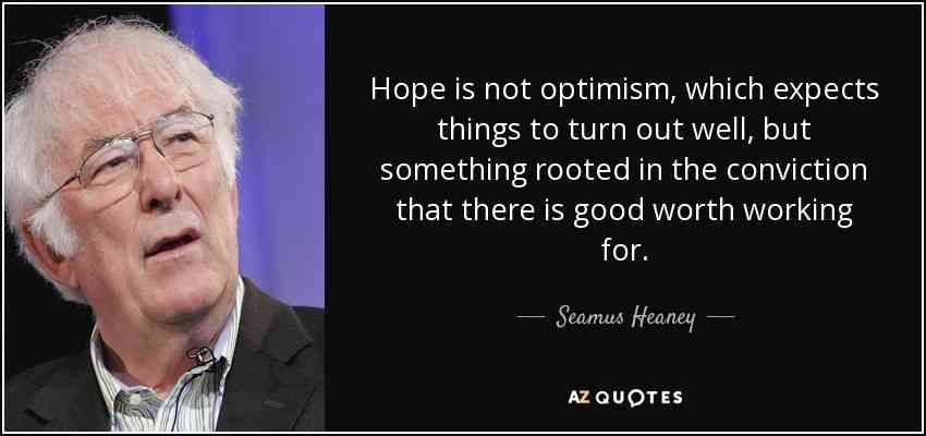 Hope is not optimism, which expects things to turn out well, but something rooted in the conviction that there is good worth working for.

- Seamus Heaney