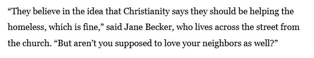 “They believe in the idea that Christianity says they should be helping the homeless, which is fine,” said Jane Becker, who lives across the street from the church. “But aren’t you supposed to love your neighbors as well?”