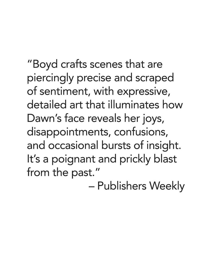 Black text on white background reads "Boyd crafts scenes that are piercingly precise and scraped of sentiment, with expressive, detailed art that illuminates how Dawn's face reveals her joys, disappointments, confusions and occasional bursts of insight. It's a poignant and prickly blast from the past" - Publishers Weekly.