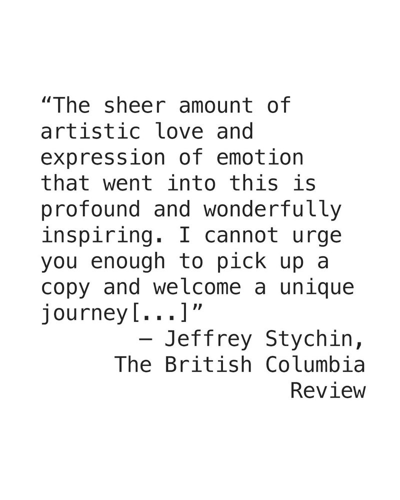 Image is black text on white background, "The sheer amount of artistic love and expression of emotion that went into this is profound and wonderfully inspiring. I cannot urge you enough to pick up a copy and welcome a unique journey [...]" - Jeffrey Stychin, The British Columbia Review