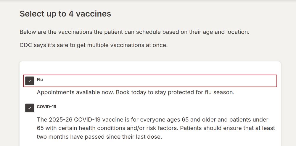 Select up to 4 vaccines Below are the vaccinations the patient can schedule based on their age and location. CDC says it’s safe to get multiple vaccinations at once. Required. Select up to 4 vaccines Based on their age and location, the patient can schedule the following vaccines at Walgreens. Flu Appointments available now. Book today to stay protected for flu season. COVID-19 The 2025-26 COVID-19 vaccine is for everyone ages 65 and older and patients under 65 with certain health conditions and/or risk factors. Patients should ensure that at least two months have passed since their last dose.