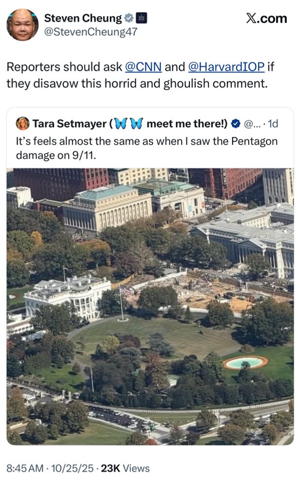 Screenshot of tweet by the White House Communications Director, in which he quote tweets someone comparing the damage to the demolished East Wing of the White House to the damage to the Pentagon on 9/11.

Steven Cheung ~
@StevenCheung47
X.com
Reporters should ask @CNN and @HarvardIOP if they disavow this horrid and ghoulish comment.

Tara Setmayer ( meet me there!) & @..
It's feels almost the same as when I saw the Pentagon damage on 9/11.
914698.
8:45 AM • 10/25/25 • 23K Views
