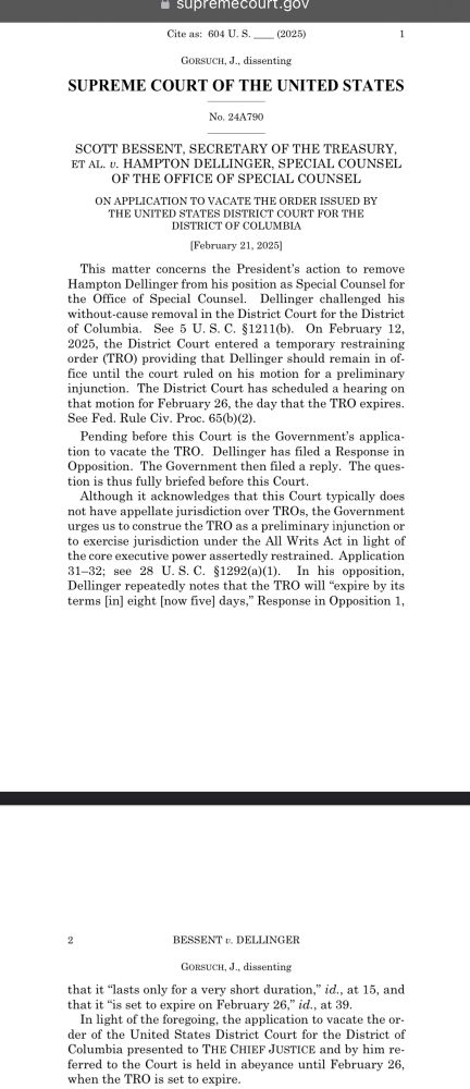 -supremecourt.gov
Cite as: 604 U.S. _ (2025)
GoRSUCH, J., dissenting
SUPREME COURT OF THE UNITED STATES
No. 24A790
SCOTT BESSENT, SECRETARY OF THE TREASURY, ET AL. v. HAMPTON DELLINGER, SPECIAL COUNSEL OF THE OFFICE OF SPECIAL COUNSEL
ON APPLICATION TO VACATE THE ORDER ISSUED BY THE UNITED STATES DISTRICT COURT FOR THE DISTRICT OF COLUMBIA
(February 21, 2025]
This matter concerns the President's action to remove Hampton Dellinger from his position as Special Counsel for the Office of Special Counsel. Dellinger challenged his without-cause removal in the District Court for the District of Columbia.
See 5 U.S. C. §1211(b). On February 12,
2025, the District Court entered a temporary restraining order (TRO) providing that Dellinger should remain in office until the court ruled on his motion for a preliminary injunction. The District Court has scheduled a hearing on that motion for February 26, the day that the TRO expires.
See Fed. Rule Civ. Proc. 65(b)(2).
Pending before this Court is the Government's application to vacate the TRO. Dellinger has filed a Response in Opposition. The Government then filed a reply. The question is thus fully briefed before this Court.
Although it acknowledges that this Court typically does not have appellate jurisdiction over TROs, the Government urges us to construe the TRO as a preliminary injunction or to exercise jurisdiction under the All Writs Act in light of the core executive power assertedly restrained. Application 31-32; see 28 U.S. C. §1292(a)(1). In his opposition, Dellinger repeatedly notes that the TRO will "expire by its terms (in] eight [now five] days," Response in Opposition 1,
2
BESSENT v. DELLINGER
GoRSUCH, J., dissenting
that it "lasts only for a very short duration," id., at 15, and that it "is set to expire on February 26," id., at 39.
In light of the foregoing, the application to vacate the order of the United States District Court for the District of Columbia presented to THE CHIEF JUSTICE and by him referred to t…