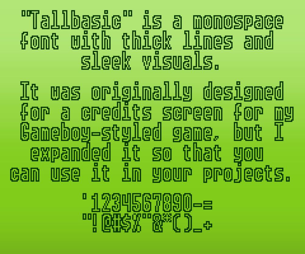 "Tallbasic" is a monospace font with thick lines and sleek visuals.

It was originally designed for a credits screen for my Gameboy-styled game, but I expanded it so that you can use it in your projects.