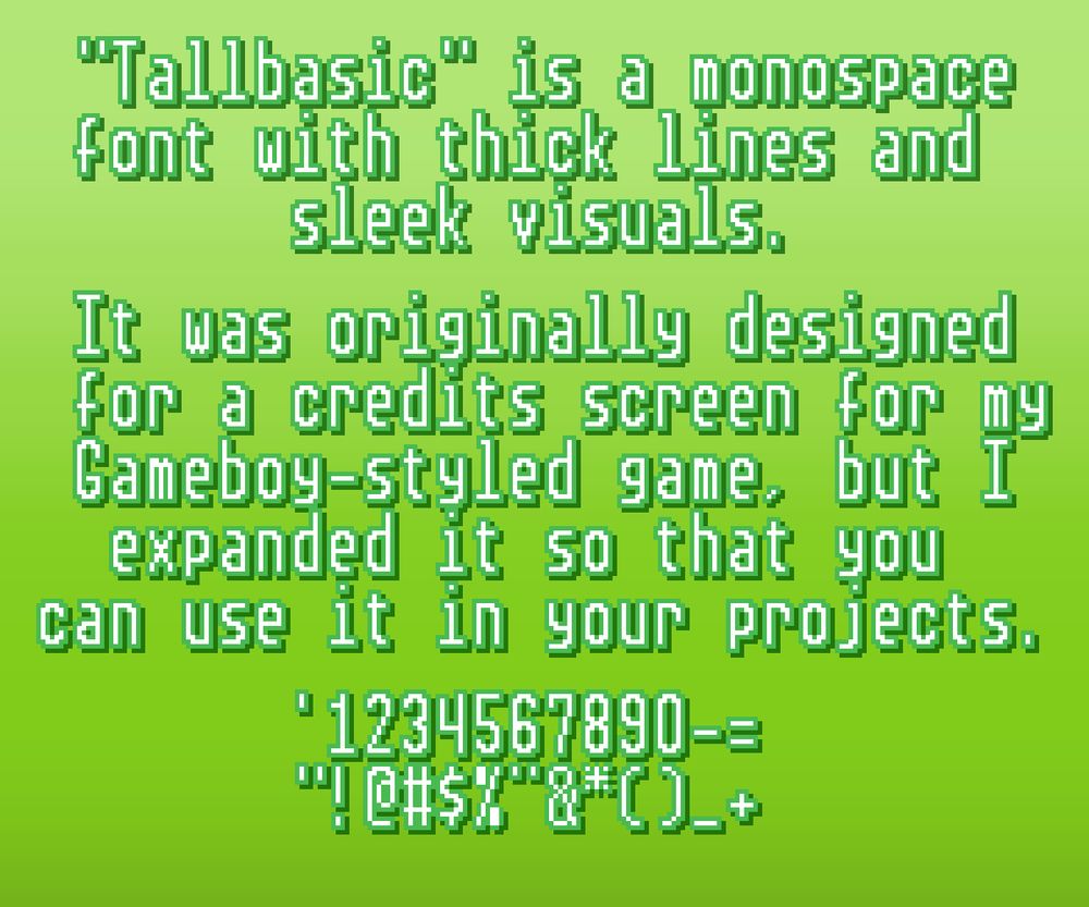 "Tallbasic" is a monospace font with thick lines and sleek visuals.

It was originally designed for a credits screen for my Gameboy-styled game, but I expanded it so that you can use it in your projects.