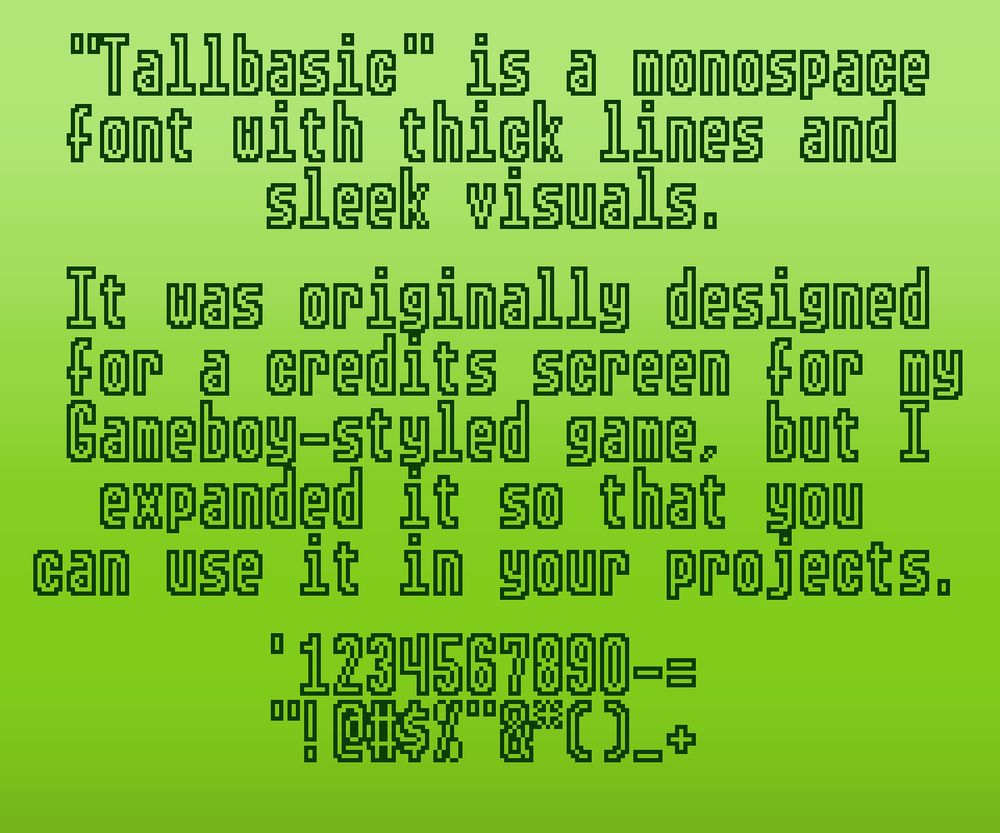 "Tallbasic" is a monospace font with thick lines and sleek visuals.

It was originally designed for a credits screen for my Gameboy-styled game, but I expanded it so that you can use it in your projects.