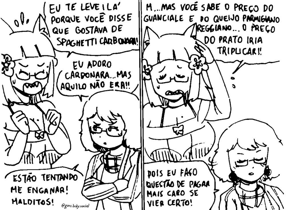 Mewtsukki: Eu te levei lá porque você disse que gostava de spaghetti carbonara!

Kagguya: Eu adoro carbonara... Mas aquilo não era!! Estão tentando me enganar! Malditos!

Mewtsukki: M...mas você sabe o preço do guanciale e do queijo Parmigiano Reggiano... O preço do prato iria triplicar!!

Kagguya: Pois eu faço questão de pagar mais caro se vier certo!