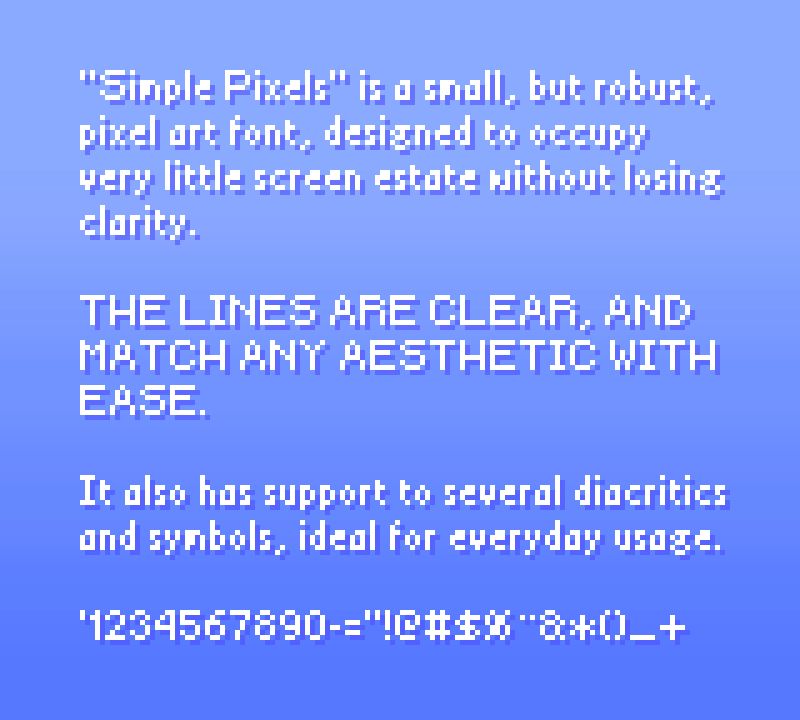 "Simple Pixels" is a small, but robust, pixel art font, designed to occupy very little screen estate without losing clarity. The lines are clear, and match any aesthetic with ease.

It also has support to several diacritics and symbols, ideal for everyday usage.