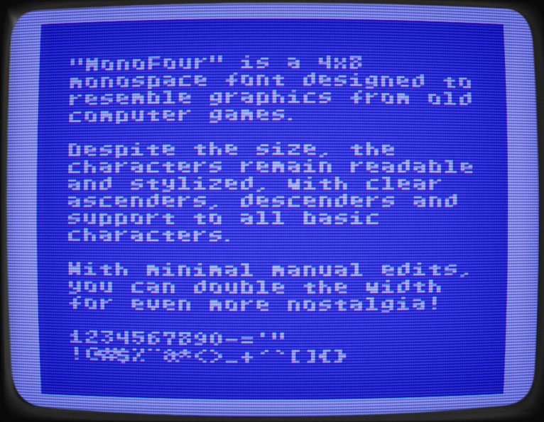 "MonoFour" is a 4x8 monospace font designed to resemble graphics from old computer games.

Despite the size, the characters remain readable and stylized, with clear ascenders and descenders and support to all basic characters.

With minimal manual edits, you can double the width for even more nostalgia!

