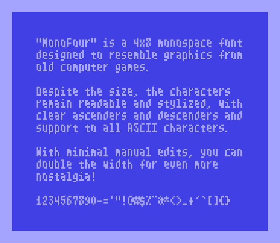 "MonoFour" is a 4x8 monospace font designed to resemble graphics from old computer games.

Despite the size, the characters remain readable and stylized, with clear ascenders and descenders and support to all ASCII characters.

With minimal manual edits, you can double the width for even more nostalgia!
