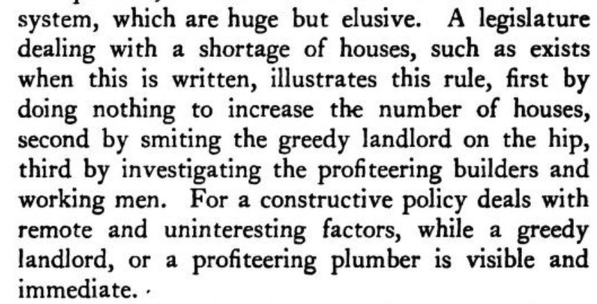 A legislature dealing with a shortage of houses, such as exists when this is written, illustrates this rule, first by doing nothing to increase the number of houses, second by smiting the greedy landlord on the hip, third by investigating the profiteering builders and working men. For a constructive policy deals with remote and uninteresting factors, while a greedy landlord, or a profiteering plumber is visible and immediate.