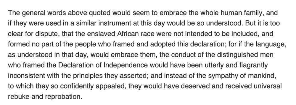 The general words above quoted would seem to embrace the whole human family, and
if they were used in a similar instrument at this day would be so understood. But it is too
clear for dispute, that the enslaved African race were not intended to be included, and
formed no part of the people who framed and adopted this declaration; for if the language,
as understood in that day, would embrace them, the conduct of the distinguished men
who framed the Declaration of Independence would have been utterly and flagrantly
inconsistent with the principles they asserted; and instead of the sympathy of mankind,
to which they so confidently appealed, they would have deserved and received universal
rebuke and reprobation.