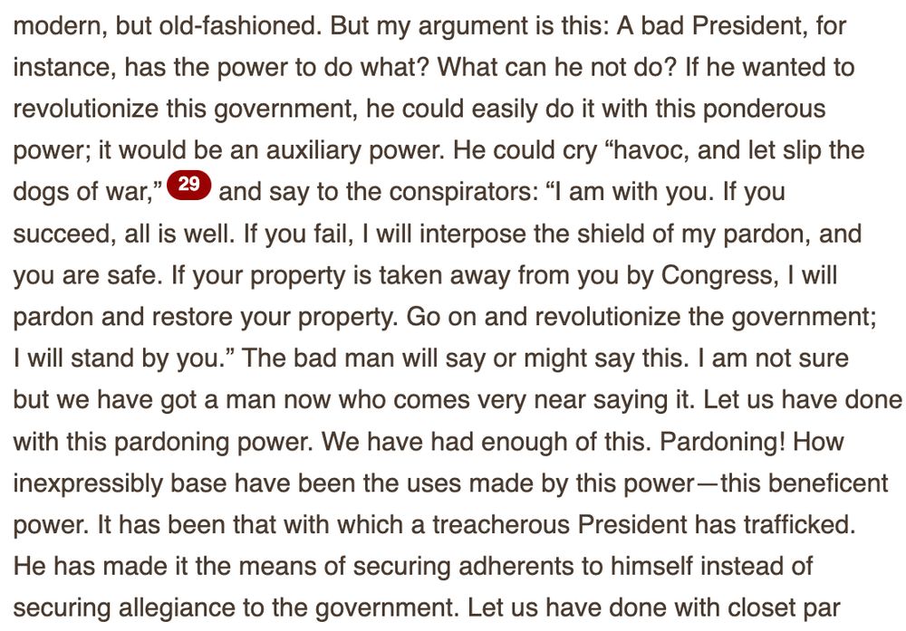 A bad President, for
instance, has the power to do what? What can he not do? If he wanted to
revolutionize this government, he could easily do it with this ponderous
power; it would be an auxiliary power. He could cry “havoc, and let slip the
dogs of war,”29 and say to the conspirators: “I am with you. If you
succeed, all is well. If you fail, I will interpose the shield of my pardon, and
you are safe. If your property is taken away from you by Congress, I will
pardon and restore your property. Go on and revolutionize the government;
I will stand by you.” The bad man will say or might say this. I am not sure
but we have got a man now who comes very near saying it. Let us have done
with this pardoning power. We have had enough of this. Pardoning! How
inexpressibly base have been the uses made by this power—this beneficent
power. It has been that with which a treacherous President has trafficked.
He has made it the means of securing adherents to himself instead of
securing allegiance to the government.