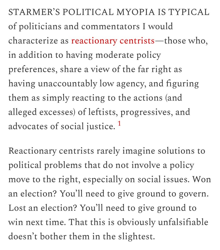 STARMER'S POLITICAL MYOPIA IS TYPICAL of politicians and commentators I would characterize as reactionary centrists-those who, in addition to having moderate policy preferences, share a view of the far right as having unaccountably low agency, and figuring them as simply reacting to the actions (and alleged excesses) of leftists, progressives, and advocates of social justice. 1
Reactionary centrists rarely imagine solutions to political problems that do not involve a policy move to the right, especially on social issues. Won an election? You'll need to give ground to govern.
Lost an election? You'll need to give ground to win next time. That this is obviously unfalsifiable doesn't bother them in the slightest.