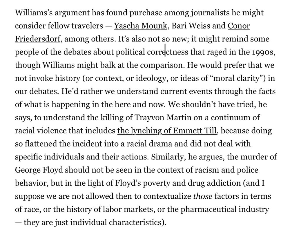 Williams’s argument has found purchase among journalists he might consider fellow travelers — Yascha Mounk, Bari Weiss and Conor Friedersdorf, among others. It’s also not so new; it might remind some people of the debates about political correctness that raged in the 1990s, though Williams might balk at the comparison. He would prefer that we not invoke history (or context, or ideology, or ideas of “moral clarity”) in our debates. He’d rather we understand current events through the facts of what is happening in the here and now. We shouldn’t have tried, he says, to understand the killing of Trayvon Martin on a continuum of racial violence that includes the lynching of Emmett Till, because doing so flattened the incident into a racial drama and did not deal with specific individuals and their actions. Similarly, he argues, the murder of George Floyd should not be seen in the context of racism and police behavior, but in the light of Floyd’s poverty and drug addiction (and I suppose we are not allowed then to contextualize those factors in terms of race, or the history of labor markets, or the pharmaceutical industry — they are just individual characteristics).
