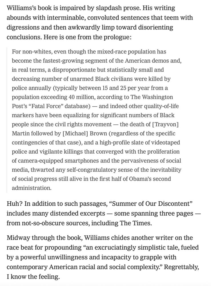 Williams’s book is impaired by slapdash prose. His writing abounds with interminable, convoluted sentences that teem with digressions and then awkwardly limp toward disorienting conclusions. Here is one from the prologue:

For non-whites, even though the mixed-race population has become the fastest-growing segment of the American demos and, in real terms, a disproportionate but statistically small and decreasing number of unarmed Black civilians were killed by police annually (typically between 15 and 25 per year from a population exceeding 40 million, according to The Washington Post’s “Fatal Force” database) — and indeed other quality-of-life markers have been equalizing for significant numbers of Black people since the civil rights movement — the death of [Trayvon] Martin followed by [Michael] Brown (regardless of the specific contingencies of that case), and a high-profile slate of videotaped police and vigilante killings that converged with the proliferation of camera-equipped smartphones and the pervasiveness of social media, thwarted any self-congratulatory sense of the inevitability of social progress still alive in the first half of Obama’s second administration.
Huh? In addition to such passages, “Summer of Our Discontent” includes many distended excerpts — some spanning three pages — from not-so-obscure sources, including The Times.

Midway through the book, Williams chides another writer on the race beat for propounding “an excruciatingly simplistic tale, fueled by a powerful unwillingness and incapacity to grapple with contemporary American racial and social complexity.” Regrettably, I know the feeling.