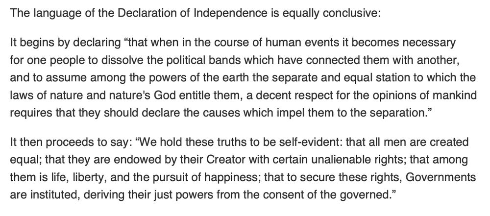 The language of the Declaration of Independence is equally conclusive:
It begins by declaring “that when in the course of human events it becomes necessary
for one people to dissolve the political bands which have connected them with another,
and to assume among the powers of the earth the separate and equal station to which the
laws of nature and nature's God entitle them, a decent respect for the opinions of mankind
requires that they should declare the causes which impel them to the separation.”
It then proceeds to say: “We hold these truths to be self-evident: that all men are created
equal; that they are endowed by their Creator with certain unalienable rights; that among
them is life, liberty, and the pursuit of happiness; that to secure these rights, Governments
are instituted, deriving their just powers from the consent of the governed.”