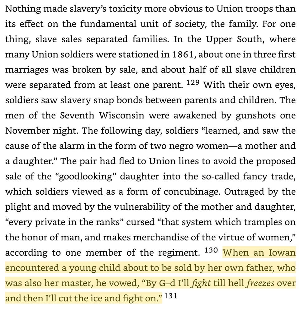 Nothing made slavery’s toxicity more obvious to Union troops than its effect on the fundamental unit of society, the family. For one thing, slave sales separated families. In the Upper South, where many Union soldiers were stationed in 1861, about one in three first marriages was broken by sale, and about half of all slave children were separated from at least one parent. 129 With their own eyes, soldiers saw slavery snap bonds between parents and children. The men of the Seventh Wisconsin were awakened by gunshots one November night. The following day, soldiers “learned, and saw the cause of the alarm in the form of two negro women—a mother and a daughter.” The pair had fled to Union lines to avoid the proposed sale of the “goodlooking” daughter into the so-called fancy trade, which soldiers viewed as a form of concubinage. Outraged by the plight and moved by the vulnerability of the mother and daughter, “every private in the ranks” cursed “that system which tramples on the honor of man, and makes merchandise of the virtue of women,” according to one member of the regiment. 130 When an Iowan encountered a young child about to be sold by her own father, who was also her master, he vowed, “By G–d I’ll fight till hell freezes over and then I’ll cut the ice and fight on.” 131