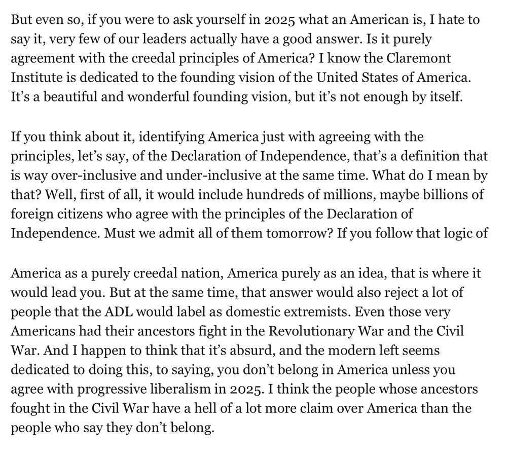 But even so, if you were to ask yourself in 2025 what an American is, I hate to say it, very few of our leaders actually have a good answer. Is it purely agreement with the creedal principles of America? I know the Claremont Institute is dedicated to the founding vision of the United States of America. It’s a beautiful and wonderful founding vision, but it’s not enough by itself.

If you think about it, identifying America just with agreeing with the principles, let’s say, of the Declaration of Independence, that’s a definition that is way over-inclusive and under-inclusive at the same time. What do I mean by that? Well, first of all, it would include hundreds of millions, maybe billions of foreign citizens who agree with the principles of the Declaration of Independence. Must we admit all of them tomorrow? If you follow that logic of

America as a purely creedal nation, America purely as an idea, that is where it would lead you. But at the same time, that answer would also reject a lot of people that the ADL would label as domestic extremists. Even those very Americans had their ancestors fight in the Revolutionary War and the Civil War. And I happen to think that it’s absurd, and the modern left seems dedicated to doing this, to saying, you don’t belong in America unless you agree with progressive liberalism in 2025. I think the people whose ancestors fought in the Civil War have a hell of a lot more claim over America than the people who say they don’t belong.