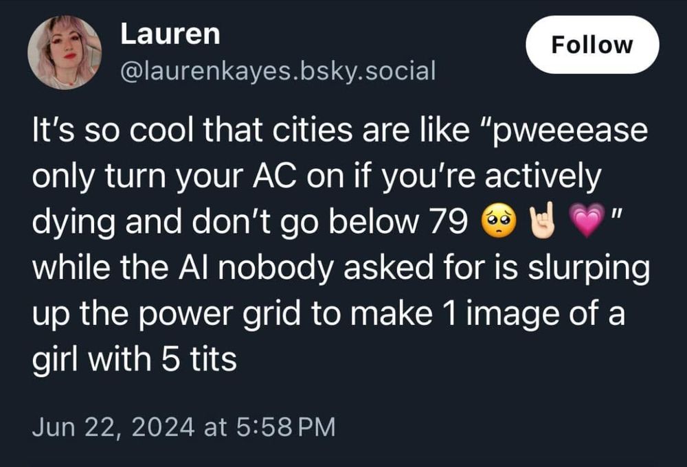 Screenshot of a Bluesky post 

Lauren
Follow
@laurenkayes.bsky.social
It's so cool that cities are like "oweeease only turn your AC on if you're actively dying and don't go below 79
"
while the Al nobody asked for is slurping up the power grid to make 1 image of a girl with 5 tits
Jun 22, 2024 at 5:58 PM