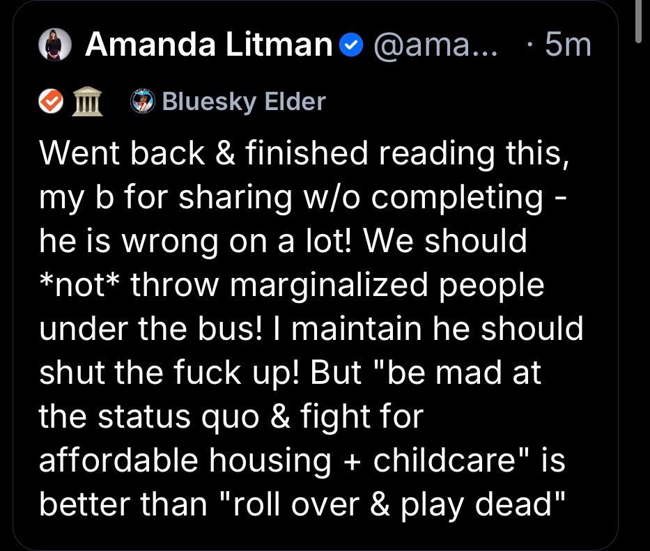 Amanda Litman • @ama... • 5m
• Ш
• Bluesky Elder
Went back & finished reading this, my b for sharing w/o completing - he is wrong on a lot! We should
*not* throw marginalized people under the bus! I maintain he should shut the fuck up! But "be mad at the status quo & fight for
affordable housing + childcare" is better than "roll over & play dead"