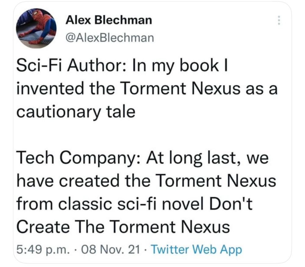 Alex Blechman @AlexBlechman
Sci-Fi Author: In my book I invented the Torment Nexus as a cautionary tale
Tech Company: At long last, we have created the Torment Nexus from classic sci-fi novel Don't Create The Torment Nexus 5:49 p.m. • 08 Nov. 21 • Twitter Web App