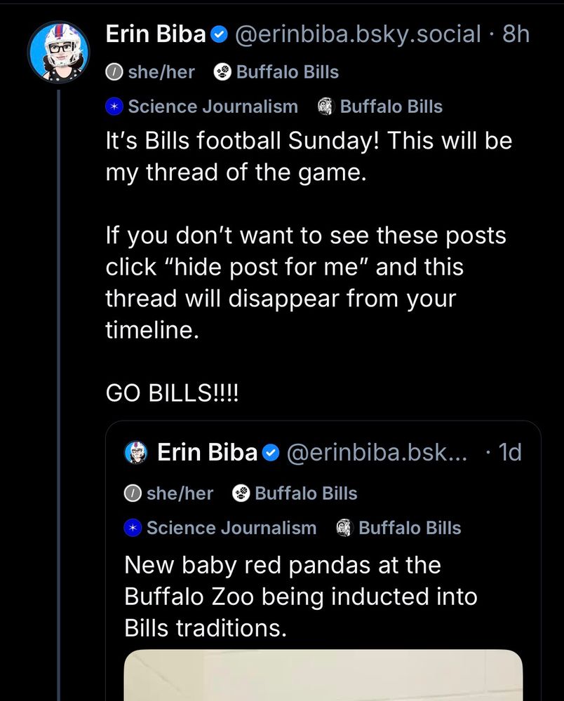 Erin Biba• @erinbiba.bsky.social • 8h
•she/her
Buffalo Bills
* Science Journalism
Buffalo Bills
It's Bills football Sunday! This will be my thread of the game.
If you don't want to see these posts click "hide post for me" and this thread will disappear from your timeline.
GO BILLS!!!!
Erin Biba•
@erinbiba.bsk... •1d
• she/her
• Buffalo Bills
Science Journalism
Buffalo Bills
New baby red pandas at the Buffalo Zoo being inducted into
Bills traditions.