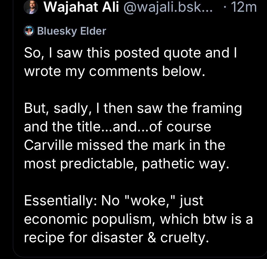 Wajahat Ali @wajali.bsk... •12m
Bluesky Elder
So, I saw this posted quote and l wrote my comments below.
But, sadly, I then saw the framing and the title...and...of course Carville missed the mark in the most predictable, pathetic way.
Essentially: No "woke,
" just
economic populism, which btw is a recipe for disaster & cruelty.