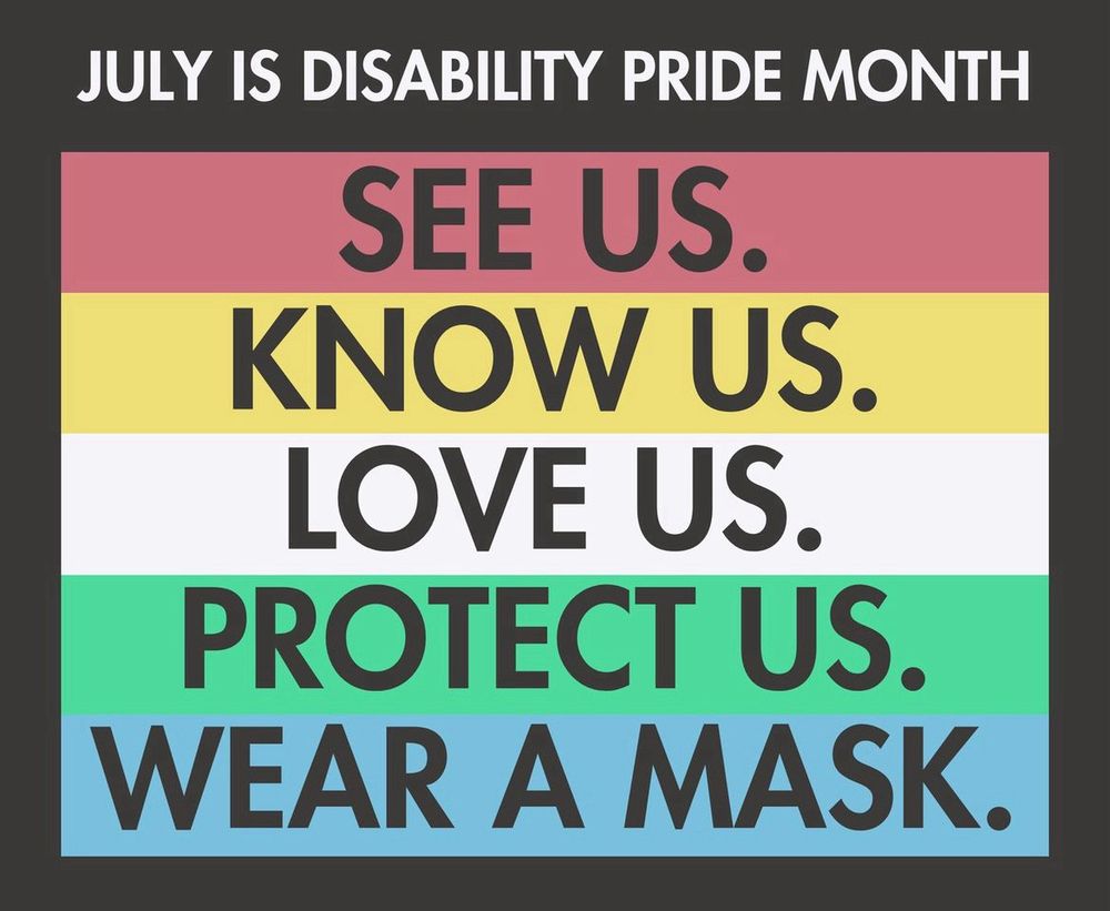 JULY IS DISABILITY PRIDE MONTH
SEE US.
KNOW US.
LOVE US.
PROTECT US.
WEAR A MASK.