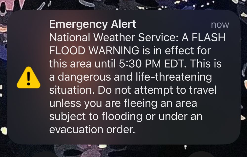 Emergency Alert
now
National Weather Service: A FLASH FLOOD WARNING is in effect for this area until 5:30 PM EDT. This is a dangerous and life-threatening situation. Do not attempt to travel unless you are fleeing an area subject to flooding or under an evacuation order.