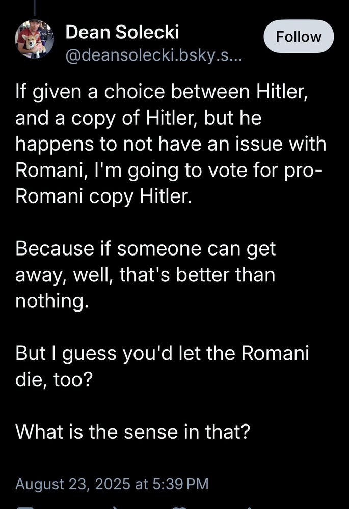 Dean Solecki Follow @deansolecki.bsky.s. If given a choice between Hitler, and a copy of Hitler, but he happens to not have an issue with Romani, I'm going to vote for pro-Romani copy Hitler. Because if someone can get away, well, that's better than nothing. But I guess you'd let the Romani die, too? What is the sense in that? August 23, 2025 at 5:39 PM