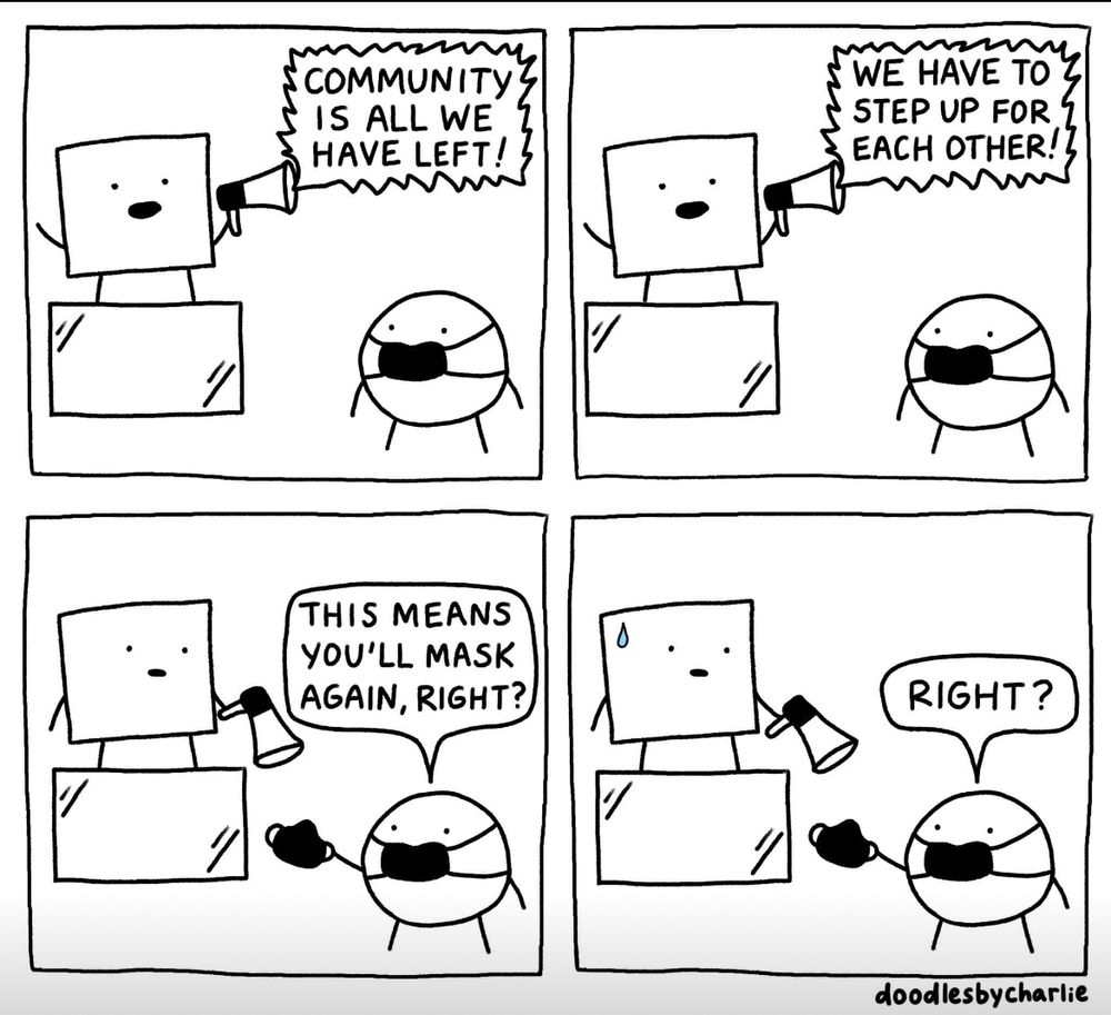 A cartoon by doodlesbycharlie

Four panels. A square is standing on a box with a megaphone. A circle with a mask on is standing in front of it. 

Square: COMMUNITY IS ALL WE HAVE LEFT! WE HAVE TO STAND UP FOR EACH OTHER!

Circle, holding up a mask: “that means you’ll mask again right?”

Square: starts sweating

Circle: “right?”