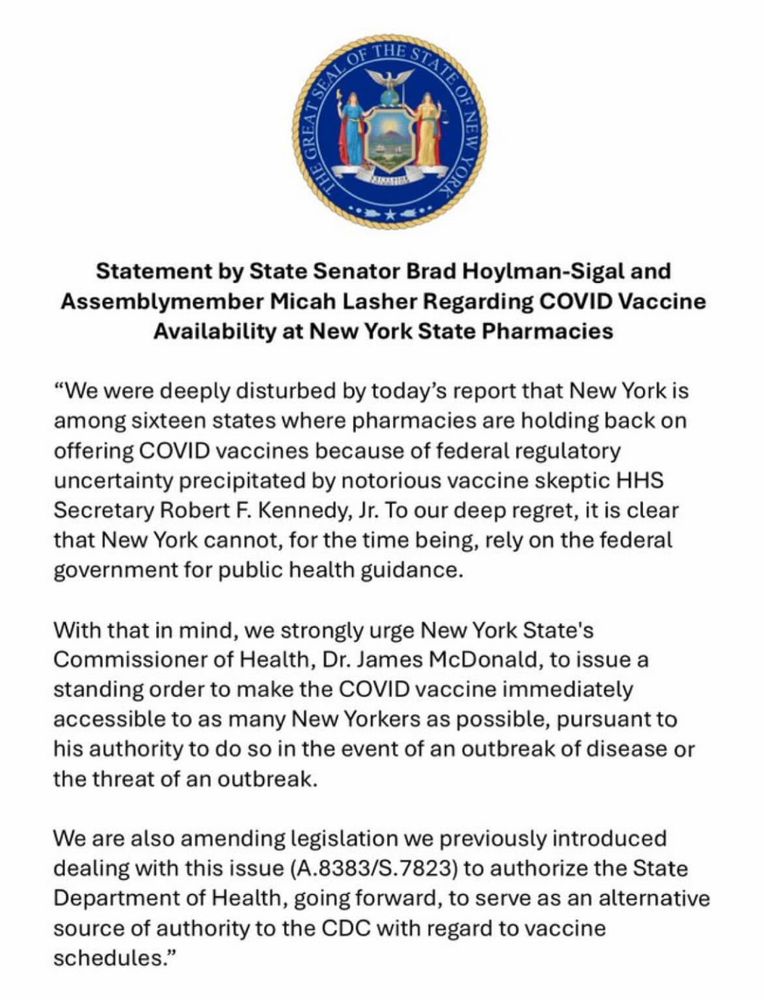 SEAL
유
Statement by State Senator Brad Hoylman-Sigal and Assemblymember Micah Lasher Regarding COVID Vaccine
Availability at New York State Pharmacies
"We were deeply disturbed by today's report that New York is among sixteen states where pharmacies are holding back on offering COVID vaccines because of federal regulatory uncertainty precipitated by notorious vaccine skeptic HHS
Secretary Robert F. Kennedy, Jr. To our deep regret, it is clear that New York cannot, for the time being, rely on the federal government for public health guidance.
With that in mind, we strongly urge New York State's Commissioner of Health, Dr. James McDonald, to issue a standing order to make the COVID vaccine immediately accessible to as many New Yorkers as possible, pursuant to his authority to do so in the event of an outbreak of disease or the threat of an outbreak.
We are also amending legislation we previously introduced dealing with this issue (A.8383/S.7823) to authorize the State Department of Health, going forward, to serve as an alternative source of authority to the CDC with regard to vaccine schedules."