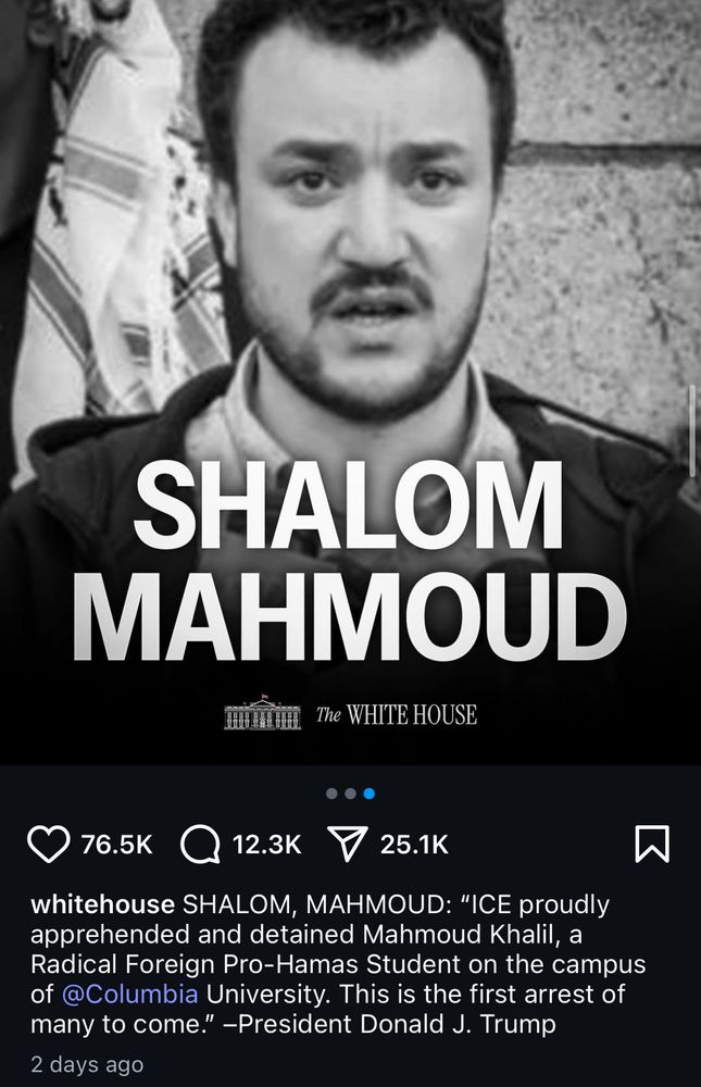 Screenshot of the White House Instagram post with a picture of Mahmoud Khalil and in all caps over it says SHALOM MAHMOUD with the White House logo under it 

Text reads 

whitehouse SHALOM, MAHMOUD: "ICE proudly apprehended and detained Mahmoud Khalil, a Radical Foreign Pro-Hamas Student on the campus of @Columbia University. This is the first arrest of many to come." -President Donald J. Trump
2 days ago