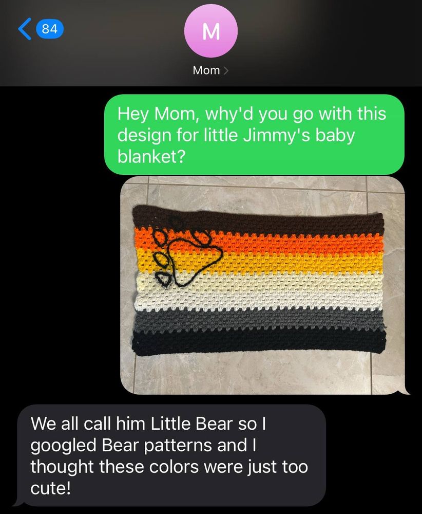 Text message conversation with Mom.
To Mom, "Hey Mom, why'd you go with this design for little Jimmy's baby blanket?"

To Mom [a picture of a crochet baby blanket of the bear flag]

From Mom "We all call him Little Bear so I googled Bear patterns and I thought these colors were just too cute!"
