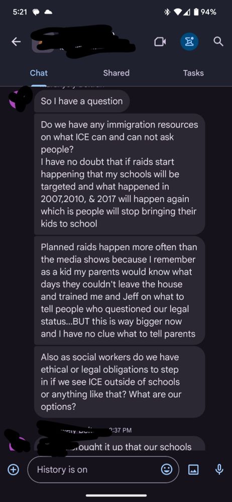 Screenshot of a text message: 
"Do we have any immigration resources on what ICE can and can not ask people?
I have no doubt that if raids start happening that my schools will be targeted and what happened in 2007,2010, & 2017 will happen again which is people will stop bringing their kids to school
Planned raids happen more often than the media shows because I remember as a kid my parents would know what days they couldn't leave the house and trained me and Jeff on what to tell people who questioned our legal status...BUT this is way bigger now and I have no clue what to tell parents
Also as social workers do we have ethical or legal obligations to step in if we see ICE outside of schools or anything like that? What are our options?"
