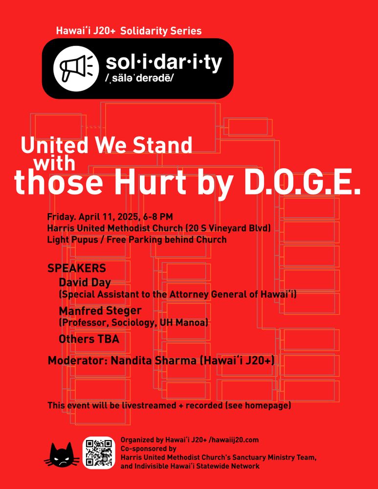 Hawai‘i J20+ Solidarity Series

United We Stand
with those Hurt by D.O.G.E.

Friday. April 11, 2025, 6-8 PM
Harris United Methodist Church (20 S Vineyard Blvd)
Light Pupus / Free Parking behind Church

SPEAKERS
David Day
(Special Assistant to the Attorney General of Hawaii)
Manfred Steger 
(Professor, Sociology, UH Manoa)
Others TBA
 
Moderator: Nandita Sharma (Hawai‘i J20+)

This event will be livestreamed + recorded (see homepage)

Organized by Hawai‘i J20+ / hawaiij20.com
Co-sponsored by Harris United Methodist Church's Church and Society Committee, and Indivisible Hawai‘i Statewide Network