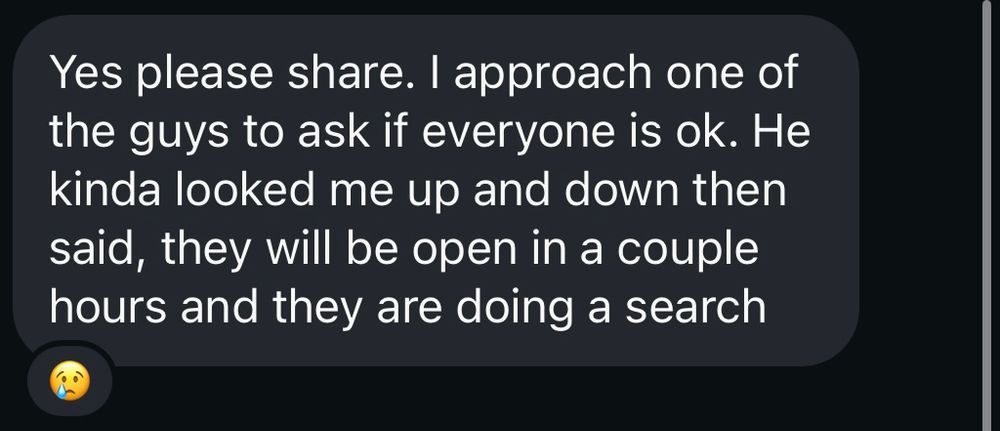 “Yes please share. I approach one of the guys to ask if everyone is ok. He kinda looked me up and down then said, they will be open in a couple hours and they are doing a search.”