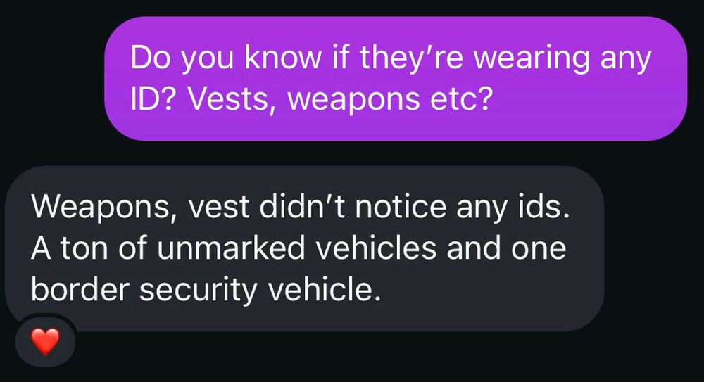 Asked: do you know if they’re wearing any ID? Vests, weapons etc?
Answer: Weapons, vest didn’t notice any ids. A ton of unmarked vehicles and one border security vehicle
