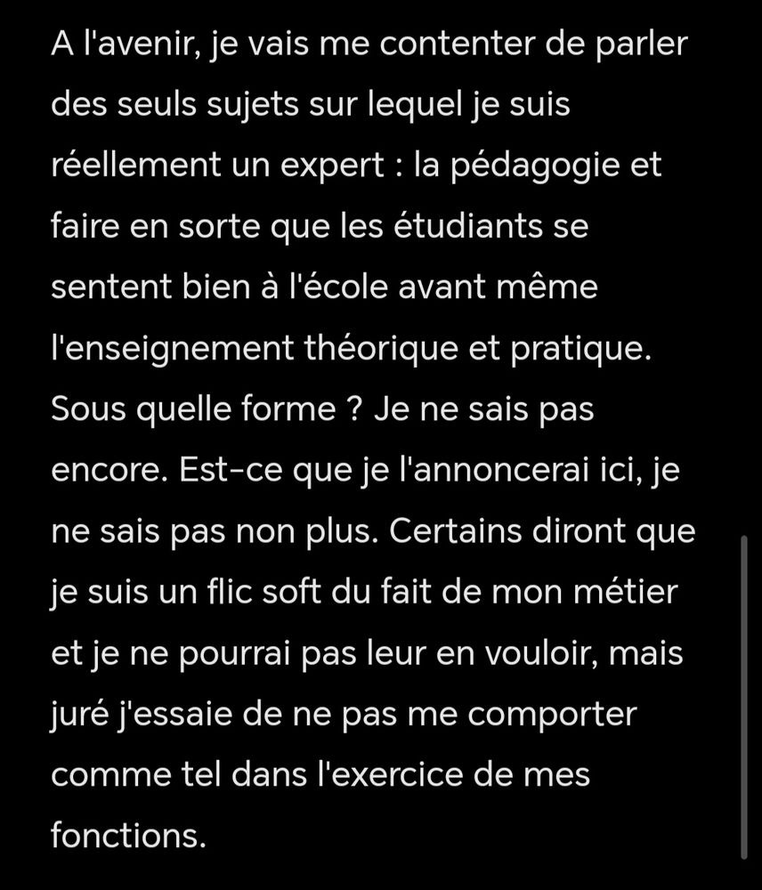 A l'avenir, je vais me contenter de parler des seuls sujets sur lequel je suis réellement un expert : la pédagogie et faire en sorte que les étudiants se sentent bien à l'école avant même l'enseignement théorique et pratique. Sous quelle forme ? Je ne sais pas encore. Est-ce que je l'annoncerai ici, je ne sais pas non plus. Certains diront que je suis un flic soft du fait de mon métier et je ne pourrai pas leur en vouloir, mais juré j'essaie de ne pas me comporter comme tel dans l'exercice de mes fonctions. 

J'aurais aimé pouvoir continuer à streamer, en faire mon métier etc. Mais notre instabilité financière passée à tempetedeballe et moi-même fait également que ça a été impossible. J'ai également des traumas liés à l'argent et je ne veux plus jamais les vivre (famille de prolos tu connais).