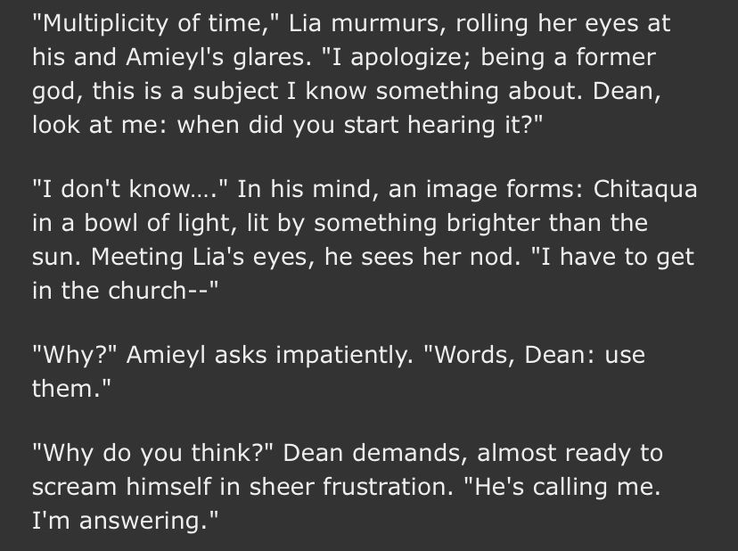 "Multiplicity of time," Lia murmurs, rolling her eyes at his and Amieyl's glares. "I apologize; being a former god, this is a subject I know something about. Dean, look at me: when did you start hearing it?"

"I don't know…." In his mind, an image forms: Chitaqua in a bowl of light, lit by something brighter than the sun. Meeting Lia's eyes, he sees her nod. "I have to get in the church--"

"Why?" Amieyl asks impatiently. "Words, Dean: use them."

"Why do you think?" Dean demands, almost ready to scream himself in sheer frustration. "He's calling me. I'm answering."