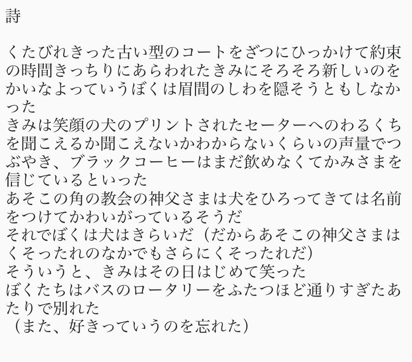 詩

くたびれきった古い型のコートをざつにひっかけて約束の時間きっちりにあらわれたきみにそろそろ新しいのをかいなよっていうぼくは眉間のしわを隠そうともしなかった
きみは笑顔の犬のプリントされたセーターへのわるくちを聞こえるか聞こえないかわからないくらいの声量でつぶやき、ブラックコーヒーはまだ飲めなくてかみさまを信じているといった
あそこの角の教会の神父さまは犬をひろってきては名前をつけてかわいがっているそうだ
それでぼくは犬はきらいだ（だからあそこの神父さまはくそったれのなかでもさらにくそったれだ）
そういうと、きみはその日はじめて笑った
ぼくたちはバスのロータリーをふたつほど通りすぎたあたりで別れた
（また、好きっていうのを忘れた）